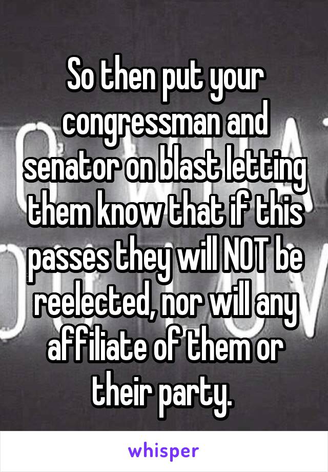 So then put your congressman and senator on blast letting them know that if this passes they will NOT be reelected, nor will any affiliate of them or their party. 