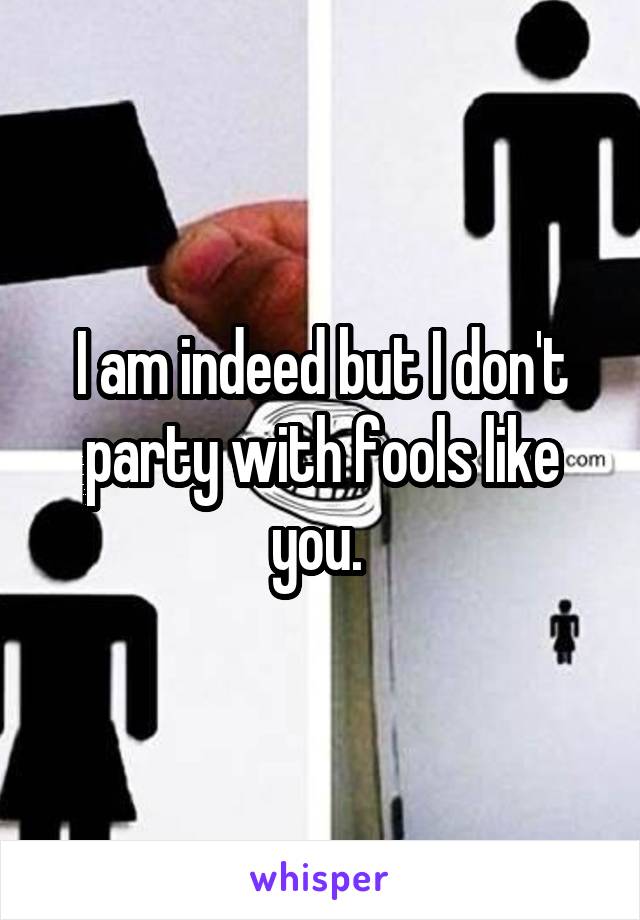 I am indeed but I don't party with fools like you. 