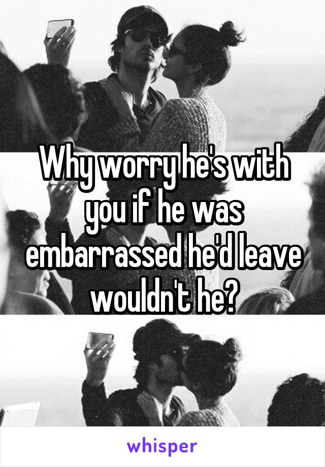 Why worry he's with you if he was embarrassed he'd leave wouldn't he?