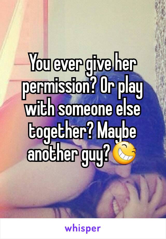 You ever give her permission? Or play with someone else together? Maybe another guy?😆