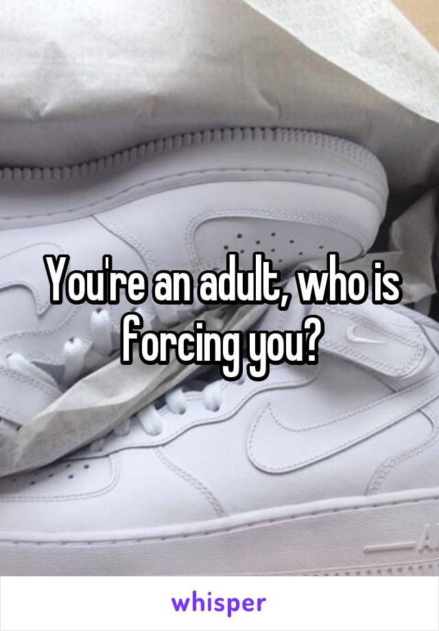 You're an adult, who is forcing you?