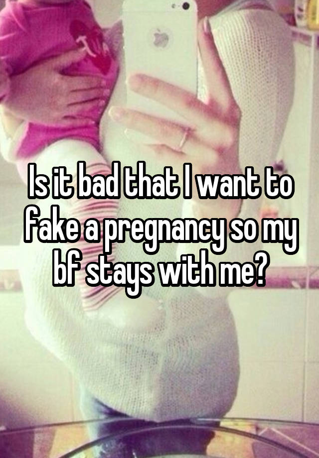 Is it bad that I want to fake a pregnancy so my bf stays with me?