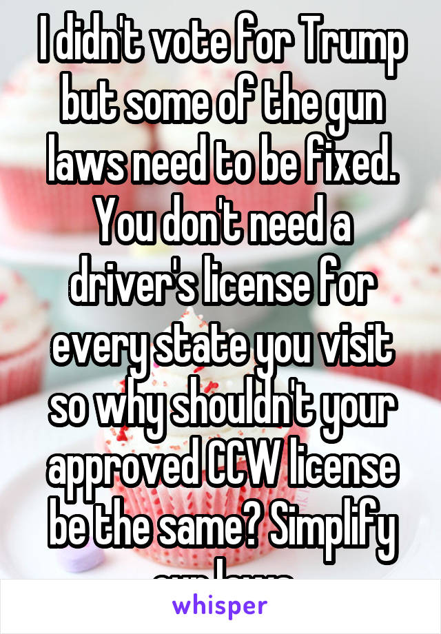 I didn't vote for Trump but some of the gun laws need to be fixed. You don't need a driver's license for every state you visit so why shouldn't your approved CCW license be the same? Simplify our laws