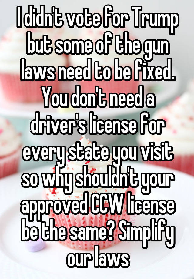 I didn't vote for Trump but some of the gun laws need to be fixed. You don't need a driver's license for every state you visit so why shouldn't your approved CCW license be the same? Simplify our laws