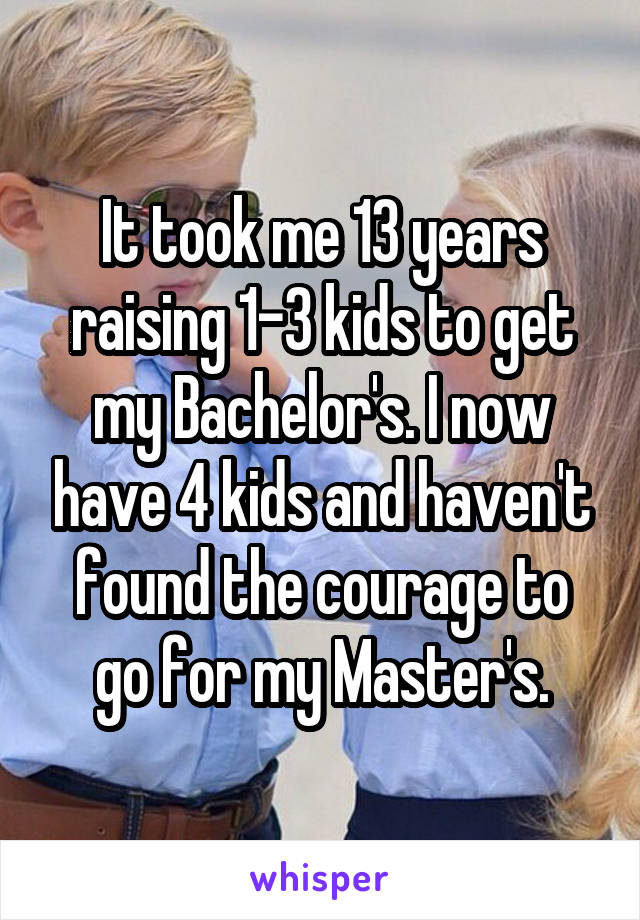 It took me 13 years raising 1-3 kids to get my Bachelor's. I now have 4 kids and haven't found the courage to go for my Master's.