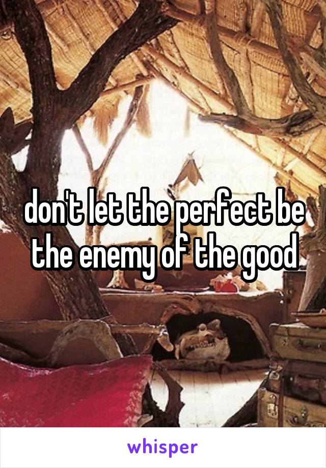 don't let the perfect be the enemy of the good