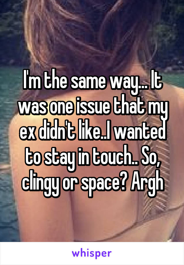 I'm the same way... It was one issue that my ex didn't like..I wanted to stay in touch.. So, clingy or space? Argh