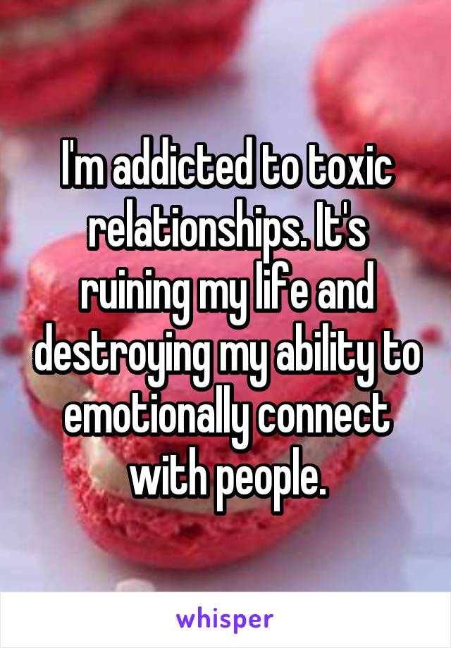 I'm addicted to toxic relationships. It's ruining my life and destroying my ability to emotionally connect with people.