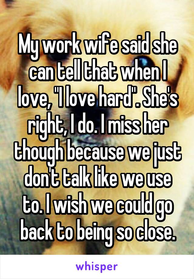 My work wife said she can tell that when I love, "I love hard". She's right, I do. I miss her though because we just don't talk like we use to. I wish we could go back to being so close.