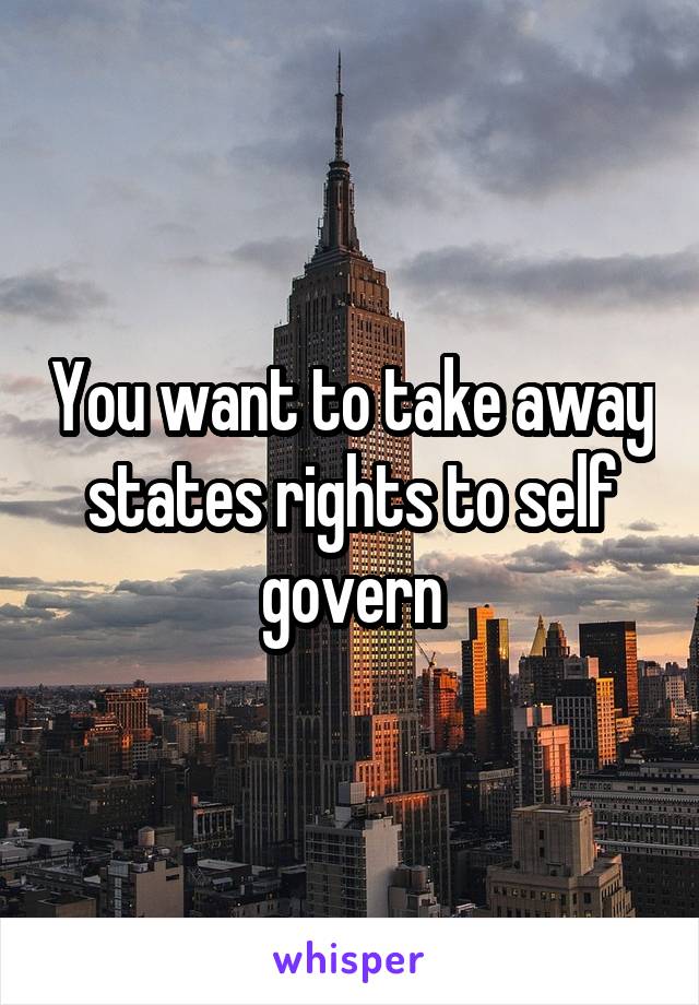 You want to take away states rights to self govern