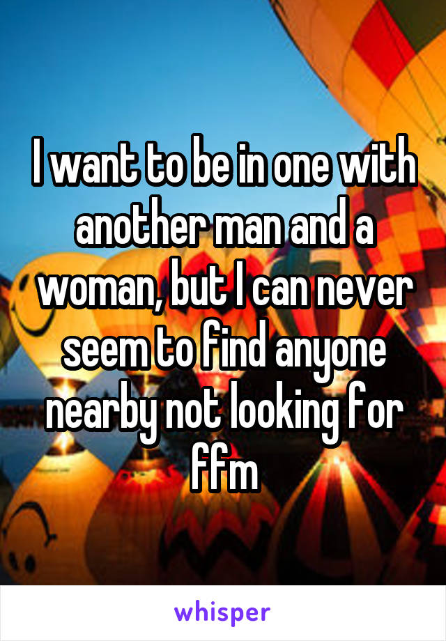 I want to be in one with another man and a woman, but I can never seem to find anyone nearby not looking for ffm