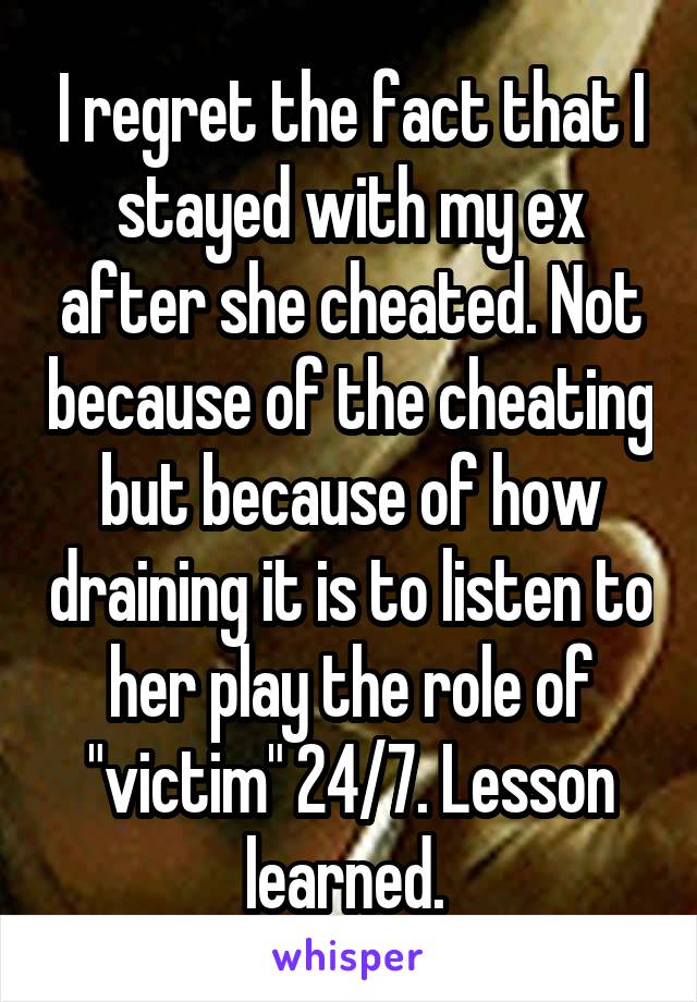 I regret the fact that I stayed with my ex after she cheated. Not because of the cheating but because of how draining it is to listen to her play the role of "victim" 24/7. Lesson learned. 