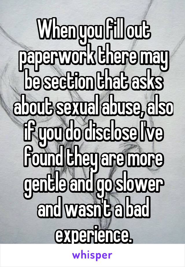 When you fill out paperwork there may be section that asks about sexual abuse, also if you do disclose I've found they are more gentle and go slower and wasn't a bad experience.
