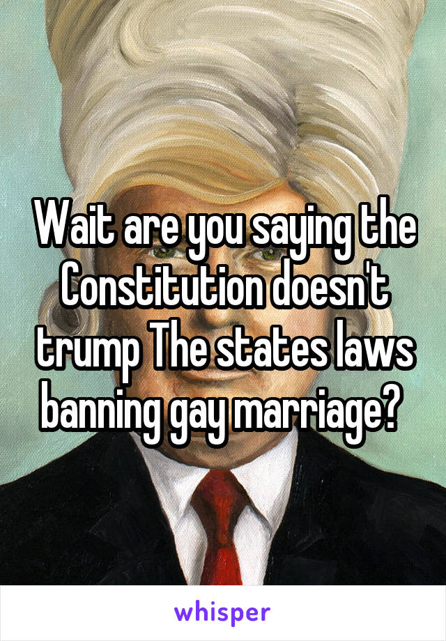 Wait are you saying the Constitution doesn't trump The states laws banning gay marriage? 