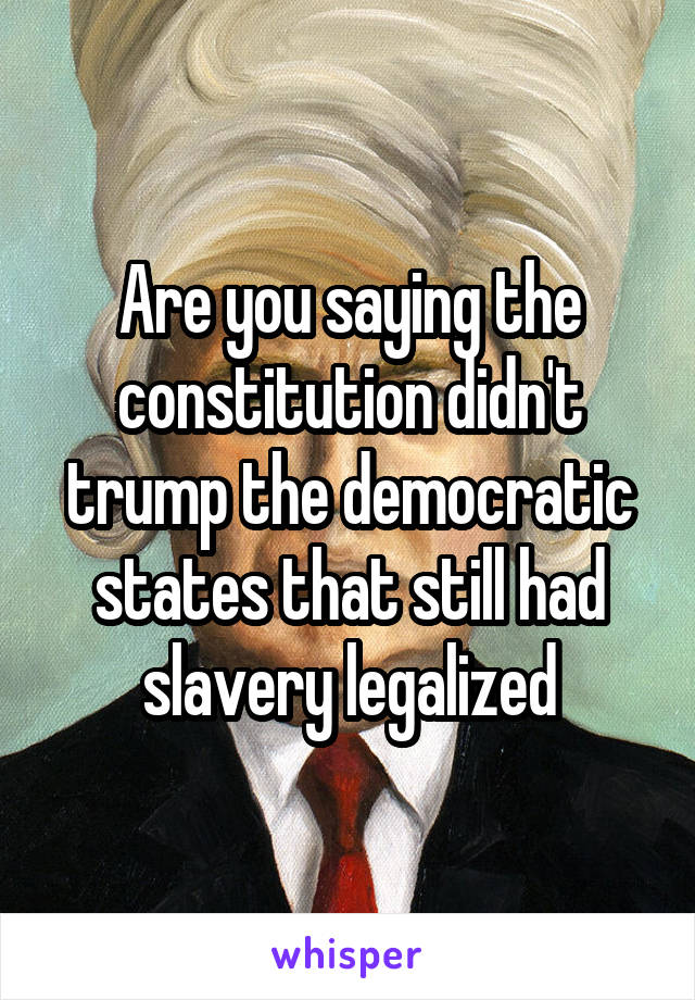 Are you saying the constitution didn't trump the democratic states that still had slavery legalized