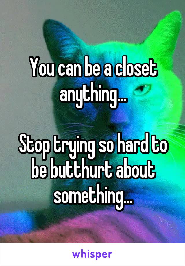 You can be a closet anything...

Stop trying so hard to be butthurt about something...
