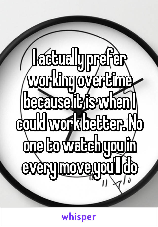 I actually prefer working overtime because it is when I could work better. No one to watch you in every move you'll do