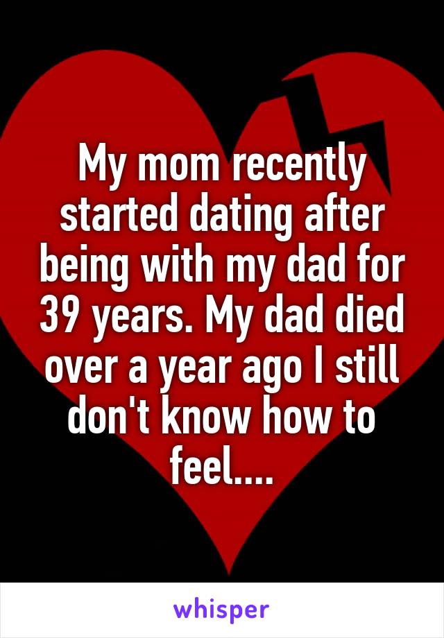 My mom recently started dating after being with my dad for 39 years. My dad died over a year ago I still don't know how to feel....