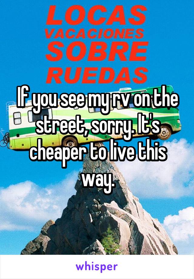 If you see my rv on the street, sorry. It's cheaper to live this way.