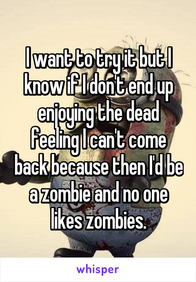 I want to try it but I know if I don't end up enjoying the dead feeling I can't come back because then I'd be a zombie and no one likes zombies.