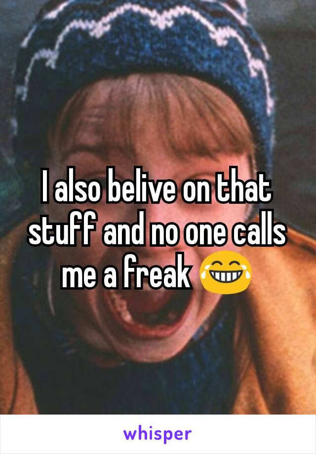 I also belive on that stuff and no one calls me a freak 😂