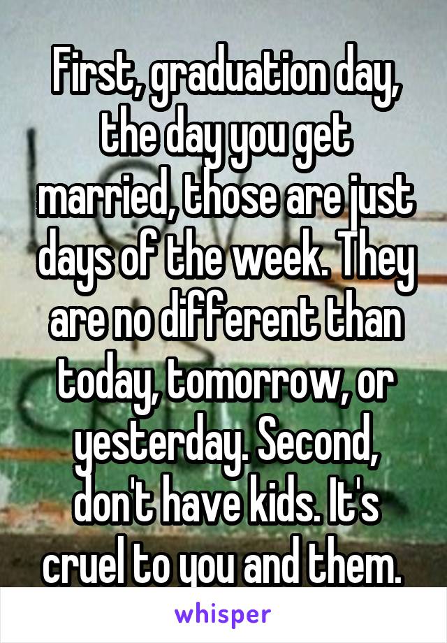 First, graduation day, the day you get married, those are just days of the week. They are no different than today, tomorrow, or yesterday. Second, don't have kids. It's cruel to you and them. 