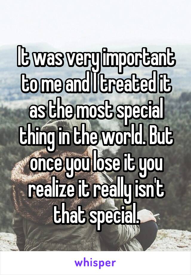 It was very important to me and I treated it as the most special thing in the world. But once you lose it you realize it really isn't that special.