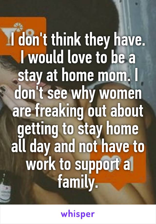 I don't think they have. I would love to be a stay at home mom. I don't see why women are freaking out about getting to stay home all day and not have to work to support a family.