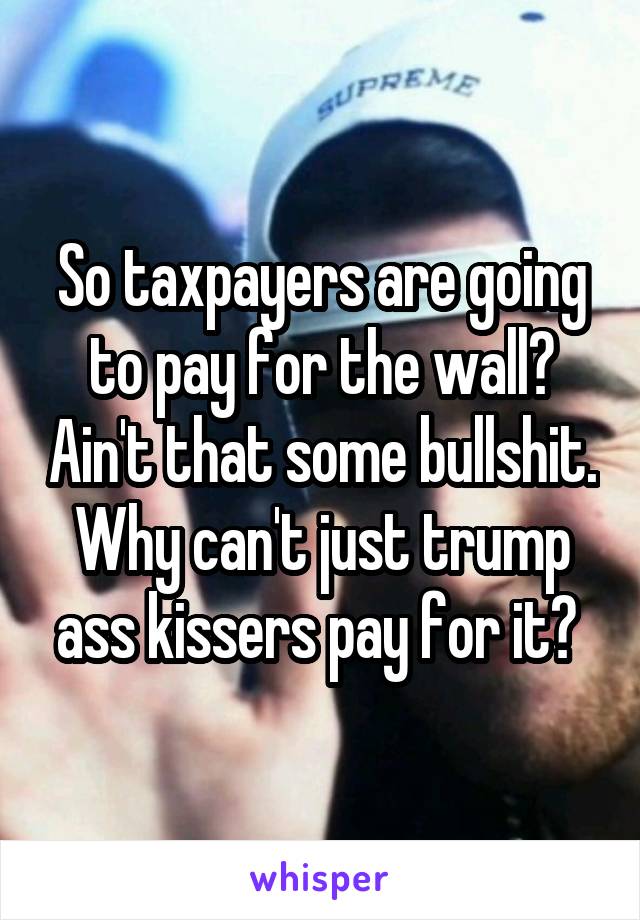 So taxpayers are going to pay for the wall? Ain't that some bullshit. Why can't just trump ass kissers pay for it? 