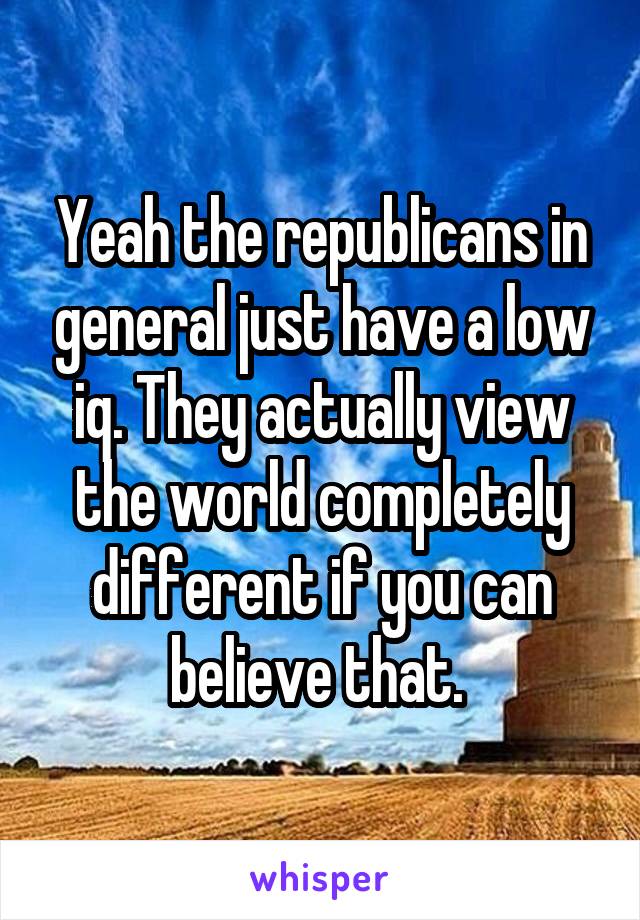 Yeah the republicans in general just have a low iq. They actually view the world completely different if you can believe that. 