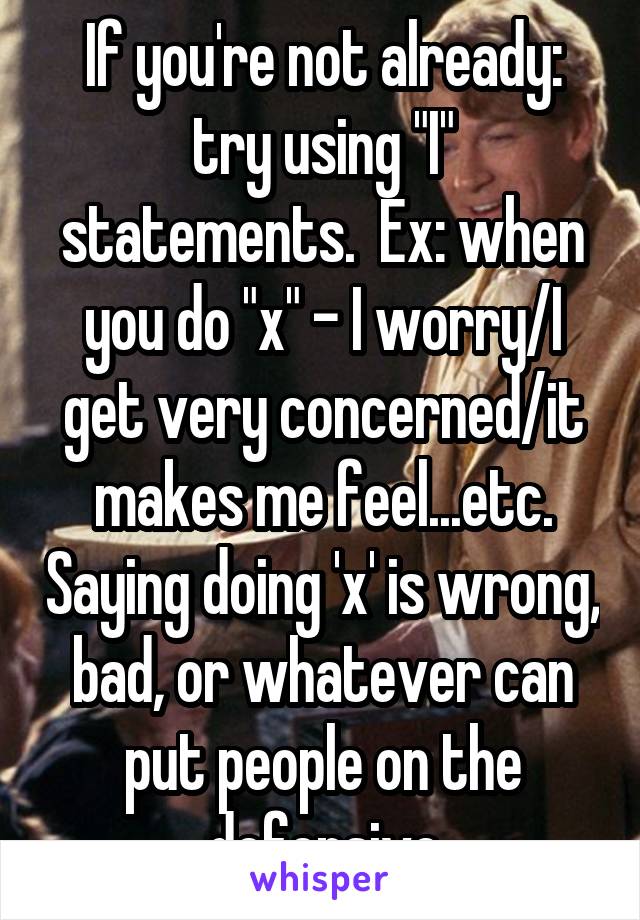 If you're not already: try using "I" statements.  Ex: when you do "x" - I worry/I get very concerned/it makes me feel...etc. Saying doing 'x' is wrong, bad, or whatever can put people on the defensive