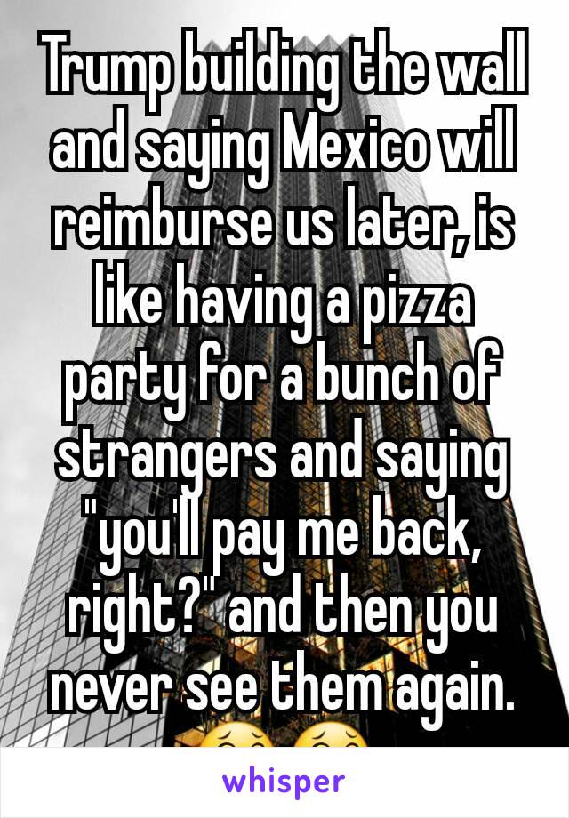 Trump building the wall and saying Mexico will reimburse us later, is like having a pizza party for a bunch of strangers and saying "you'll pay me back, right?" and then you never see them again. 😂😂
