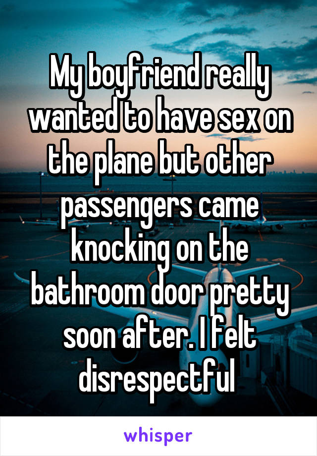 My boyfriend really wanted to have sex on the plane but other passengers came knocking on the bathroom door pretty soon after. I felt disrespectful 