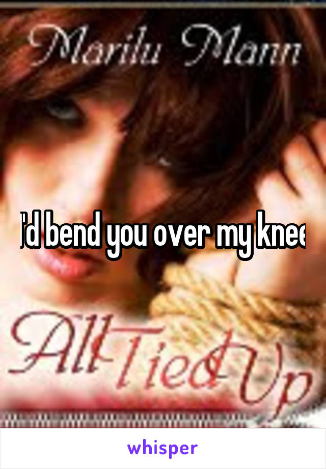 I'd bend you over my knee