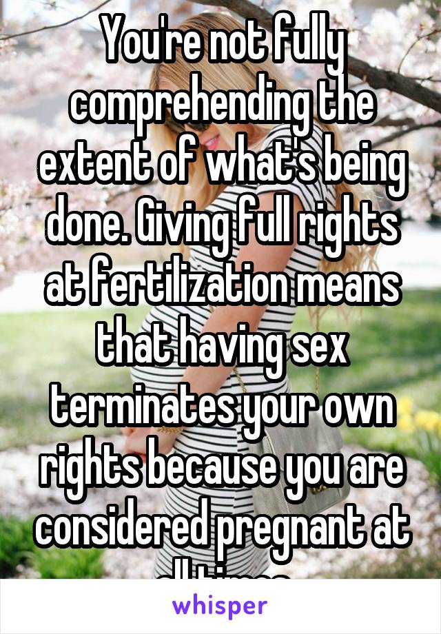 You're not fully comprehending the extent of what's being done. Giving full rights at fertilization means that having sex terminates your own rights because you are considered pregnant at all times