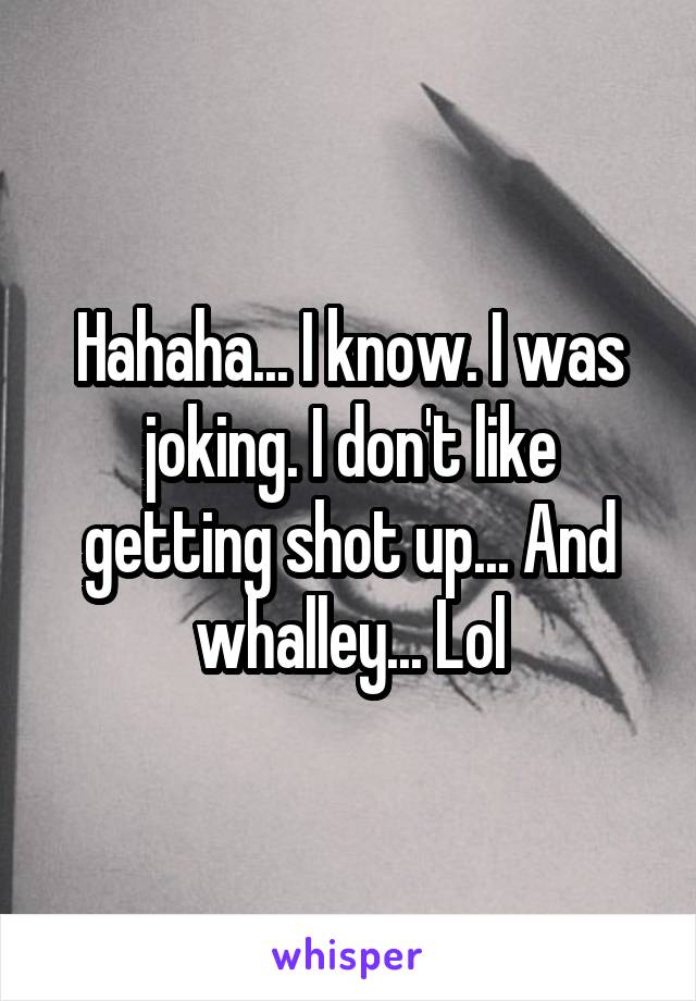 Hahaha... I know. I was joking. I don't like getting shot up... And whalley... Lol