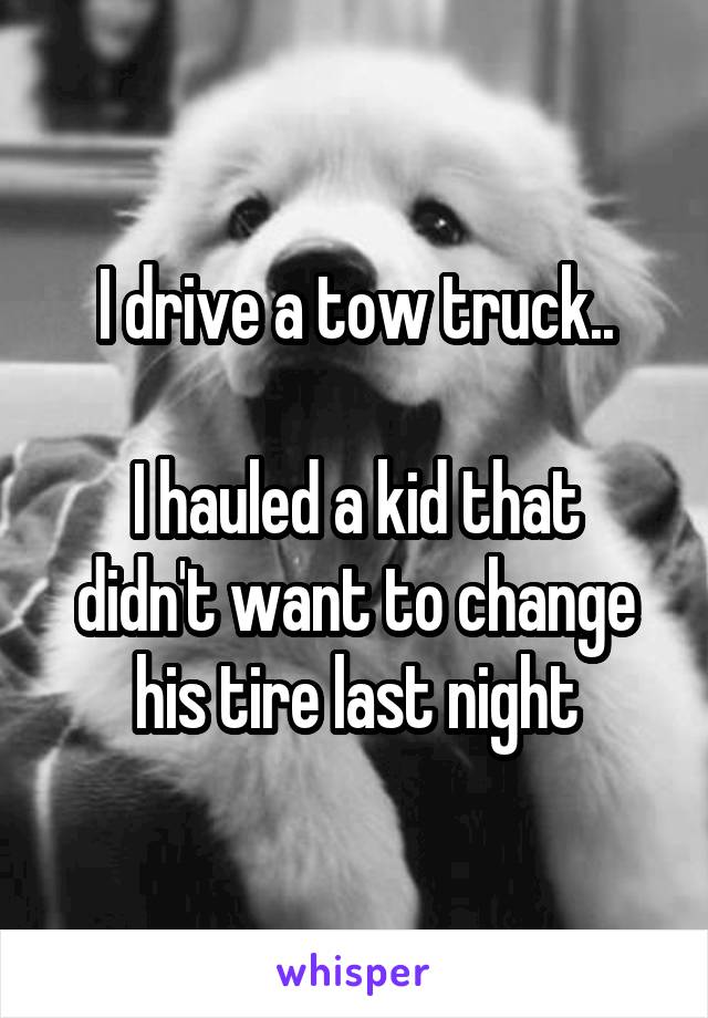 I drive a tow truck..

I hauled a kid that didn't want to change his tire last night