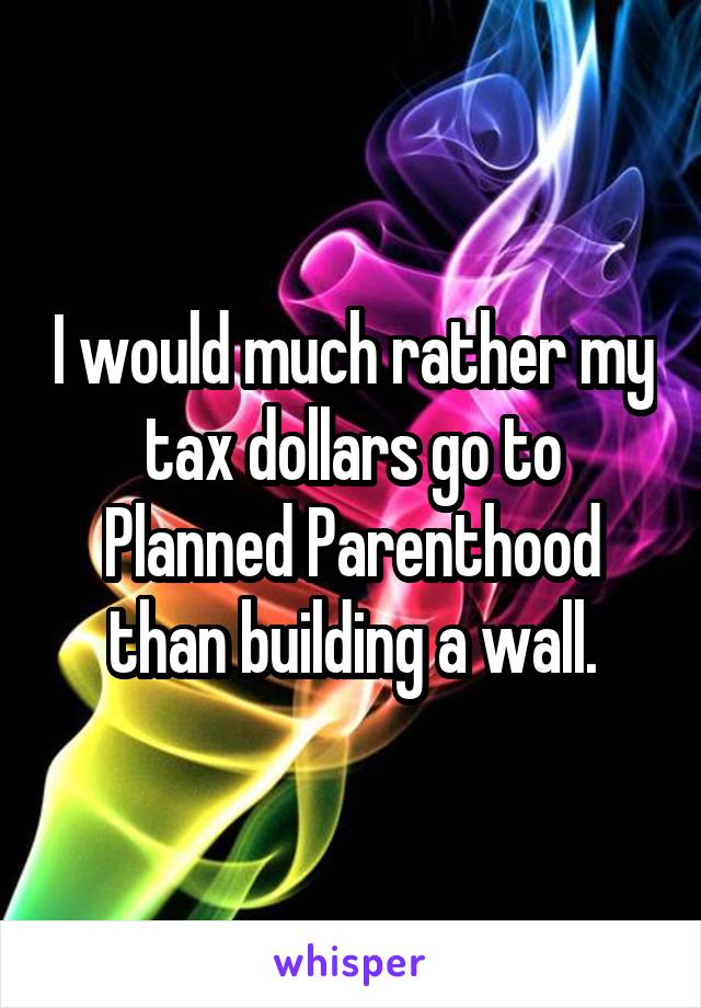 I would much rather my tax dollars go to Planned Parenthood than building a wall.