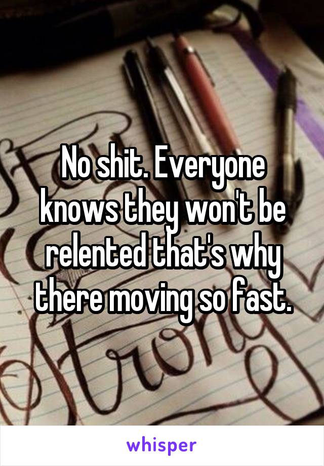 No shit. Everyone knows they won't be relented that's why there moving so fast.