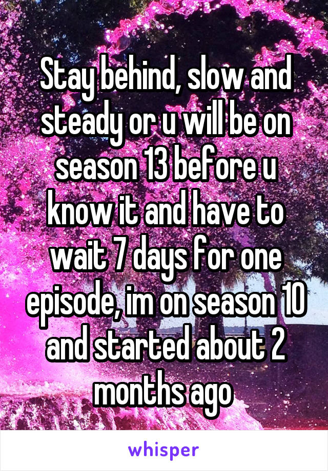 Stay behind, slow and steady or u will be on season 13 before u know it and have to wait 7 days for one episode, im on season 10 and started about 2 months ago 