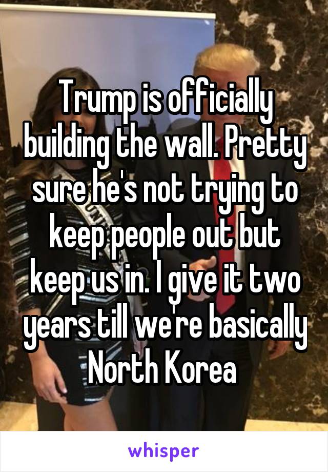 Trump is officially building the wall. Pretty sure he's not trying to keep people out but keep us in. I give it two years till we're basically North Korea 