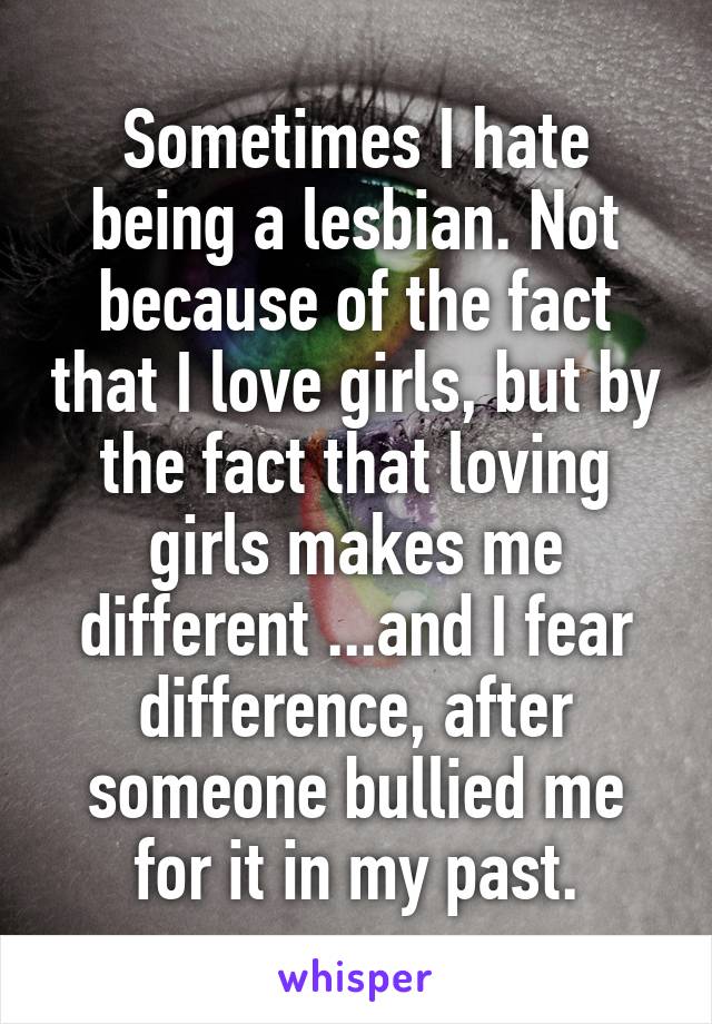 Sometimes I hate being a lesbian. Not because of the fact that I love girls, but by the fact that loving girls makes me different ...and I fear difference, after someone bullied me for it in my past.