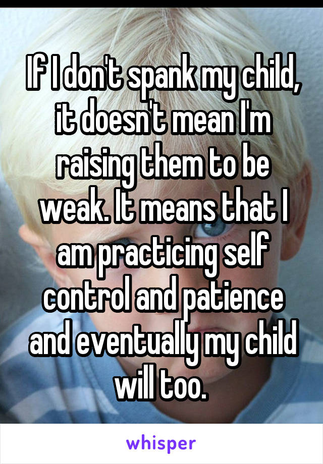 If I don't spank my child, it doesn't mean I'm raising them to be weak. It means that I am practicing self control and patience and eventually my child will too. 