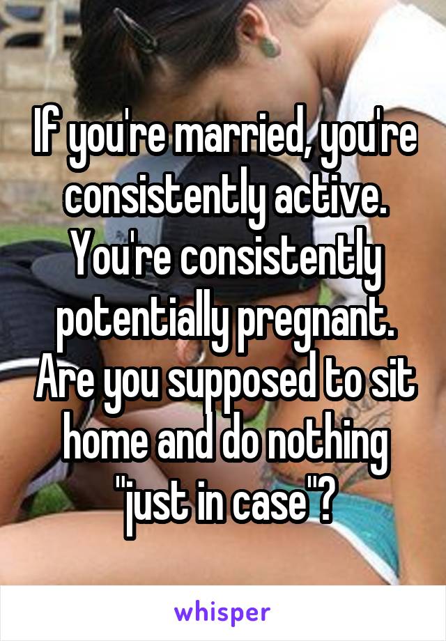 If you're married, you're consistently active. You're consistently potentially pregnant. Are you supposed to sit home and do nothing "just in case"?