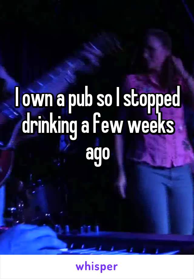 I own a pub so I stopped drinking a few weeks ago

