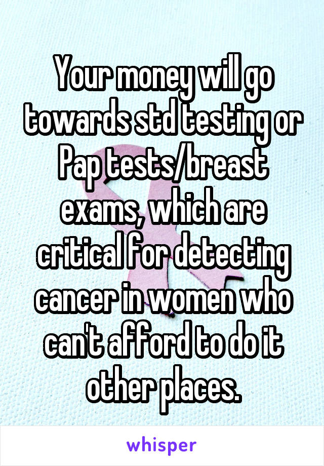 Your money will go towards std testing or Pap tests/breast exams, which are critical for detecting cancer in women who can't afford to do it other places.