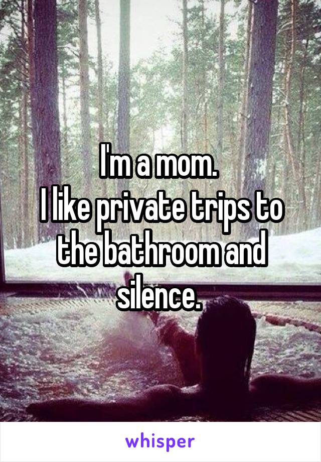 I'm a mom. 
I like private trips to the bathroom and silence. 