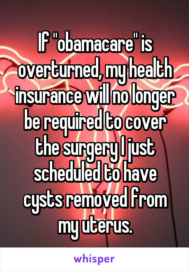 If "obamacare" is overturned, my health insurance will no longer be required to cover the surgery I just scheduled to have cysts removed from my uterus.