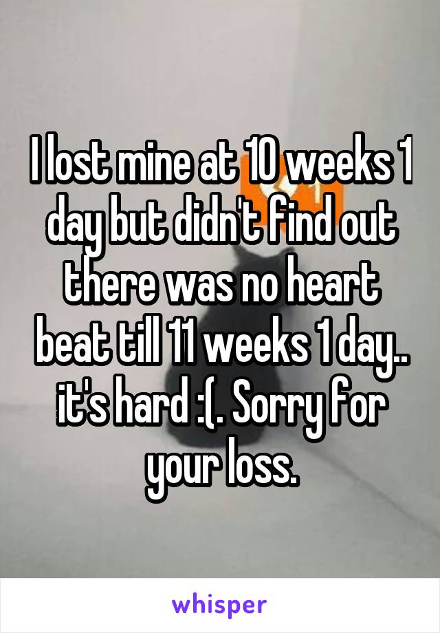 I lost mine at 10 weeks 1 day but didn't find out there was no heart beat till 11 weeks 1 day.. it's hard :(. Sorry for your loss.