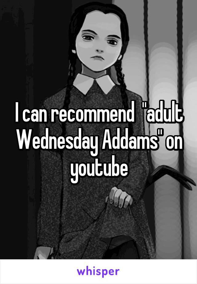 I can recommend  "adult Wednesday Addams" on youtube